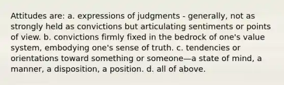 Attitudes are: a. expressions of judgments - generally, not as strongly held as convictions but articulating sentiments or points of view. b. convictions firmly fixed in the bedrock of one's value system, embodying one's sense of truth. c. tendencies or orientations toward something or someone—a state of mind, a manner, a disposition, a position. d. all of above.