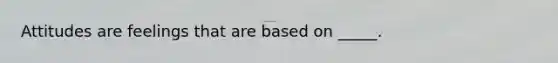 Attitudes are feelings that are based on _____.