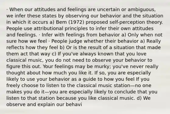 · When our attitudes and feelings are uncertain or ambiguous, we infer these states by observing our behavior and the situation in which it occurs a) Bem (1972) proposed self-perception theory. People use attributional principles to infer their own attitudes and feelings. · Infer with feelings from behavior a) Only when not sure how we feel · People judge whether their behavior a) Really reflects how they feel b) Or is the result of a situation that made them act that way c) If you've always known that you love classical music, you do not need to observe your behavior to figure this out. Your feelings may be murky; you've never really thought about how much you like it. If so, you are especially likely to use your behavior as a guide to how you feel If you freely choose to listen to the classical music station—no one makes you do it—you are especially likely to conclude that you listen to that station because you like classical music. d) We observe and explain our behavi