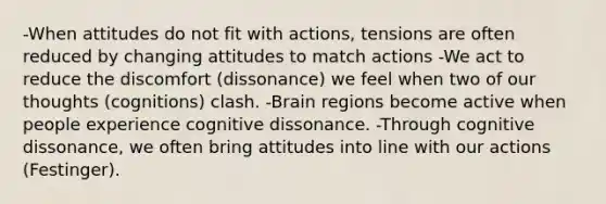 -When attitudes do not fit with actions, tensions are often reduced by changing attitudes to match actions -We act to reduce the discomfort (dissonance) we feel when two of our thoughts (cognitions) clash. -Brain regions become active when people experience cognitive dissonance. -Through cognitive dissonance, we often bring attitudes into line with our actions (Festinger).