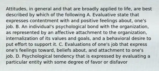 Attitudes, in general and that are broadly applied to life, are best described by which of the following A. Evaluative state that expresses contentment with and positive feelings about, one's job. B. An individual's psychological bond with the organization, as represented by an affective attachment to the organization, internalization of its values and goals, and a behavioral desire to put effort to support it. C. Evaluations of one's job that express one's feelings toward, beliefs about, and attachment to one's job. D. Psychological tendency that is expressed by evaluating a particular entity with some degree of favor or disfavor