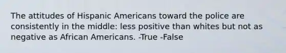 The attitudes of Hispanic Americans toward the police are consistently in the middle: less positive than whites but not as negative as African Americans. -True -False