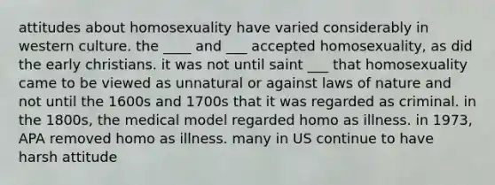 attitudes about homosexuality have varied considerably in western culture. the ____ and ___ accepted homosexuality, as did the early christians. it was not until saint ___ that homosexuality came to be viewed as unnatural or against laws of nature and not until the 1600s and 1700s that it was regarded as criminal. in the 1800s, the medical model regarded homo as illness. in 1973, APA removed homo as illness. many in US continue to have harsh attitude