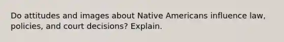 Do attitudes and images about Native Americans influence law, policies, and court decisions? Explain.