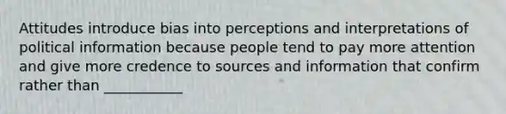 Attitudes introduce bias into perceptions and interpretations of political information because people tend to pay more attention and give more credence to sources and information that confirm rather than ___________