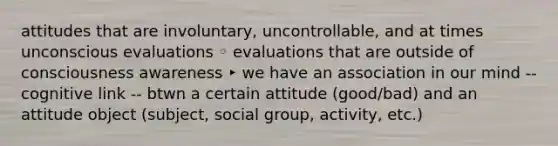 attitudes that are involuntary, uncontrollable, and at times unconscious evaluations ◦ evaluations that are outside of consciousness awareness ‣ we have an association in our mind -- cognitive link -- btwn a certain attitude (good/bad) and an attitude object (subject, social group, activity, etc.)