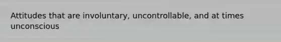 Attitudes that are involuntary, uncontrollable, and at times unconscious