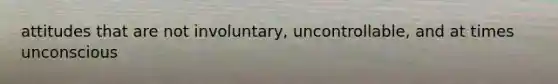 attitudes that are not involuntary, uncontrollable, and at times unconscious