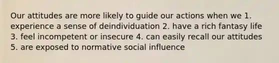 Our attitudes are more likely to guide our actions when we 1. experience a sense of deindividuation 2. have a rich fantasy life 3. feel incompetent or insecure 4. can easily recall our attitudes 5. are exposed to normative social influence