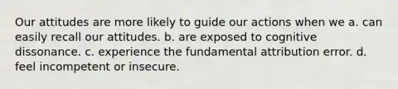 Our attitudes are more likely to guide our actions when we a. can easily recall our attitudes. b. are exposed to cognitive dissonance. c. experience the fundamental attribution error. d. feel incompetent or insecure.