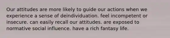 Our attitudes are more likely to guide our actions when we experience a sense of deindividuation. feel incompetent or insecure. can easily recall our attitudes. are exposed to normative social influence. have a rich fantasy life.