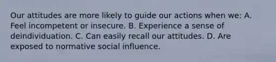 Our attitudes are more likely to guide our actions when we: A. Feel incompetent or insecure. B. Experience a sense of deindividuation. C. Can easily recall our attitudes. D. Are exposed to normative social influence.