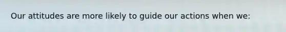 Our attitudes are more likely to guide our actions when we: