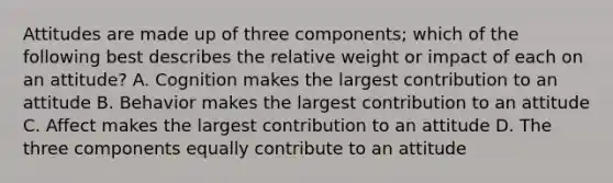 Attitudes are made up of three components; which of the following best describes the relative weight or impact of each on an attitude? A. Cognition makes the largest contribution to an attitude B. Behavior makes the largest contribution to an attitude C. Affect makes the largest contribution to an attitude D. The three components equally contribute to an attitude