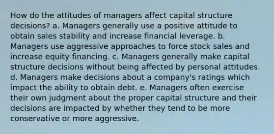 How do the attitudes of managers affect capital structure decisions? a. Managers generally use a positive attitude to obtain sales stability and increase financial leverage. b. Managers use aggressive approaches to force stock sales and increase equity financing. c. Managers generally make capital structure decisions without being affected by personal attitudes. d. Managers make decisions about a company's ratings which impact the ability to obtain debt. e. Managers often exercise their own judgment about the proper capital structure and their decisions are impacted by whether they tend to be more conservative or more aggressive.