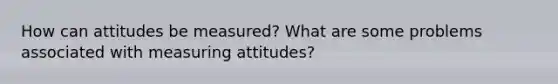 How can attitudes be measured? What are some problems associated with measuring attitudes?