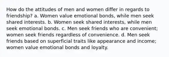 How do the attitudes of men and women differ in regards to friendship? a. Women value emotional bonds, while men seek shared interests. b. Women seek shared interests, while men seek emotional bonds. c. Men seek friends who are convenient; women seek friends regardless of convenience. d. Men seek friends based on superficial traits like appearance and income; women value emotional bonds and loyalty.