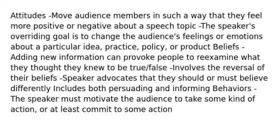 Attitudes -Move audience members in such a way that they feel more positive or negative about a speech topic -The speaker's overriding goal is to change the audience's feelings or emotions about a particular idea, practice, policy, or product Beliefs -Adding new information can provoke people to reexamine what they thought they knew to be true/false -Involves the reversal of their beliefs -Speaker advocates that they should or must believe differently Includes both persuading and informing Behaviors -The speaker must motivate the audience to take some kind of action, or at least commit to some action