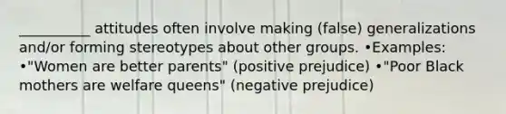 __________ attitudes often involve making (false) generalizations and/or forming stereotypes about other groups. •Examples: •"Women are better parents" (positive prejudice) •"Poor Black mothers are welfare queens" (negative prejudice)