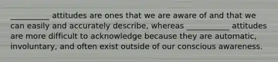 __________ attitudes are ones that we are aware of and that we can easily and accurately describe, whereas ___________ attitudes are more difficult to acknowledge because they are automatic, involuntary, and often exist outside of our conscious awareness.