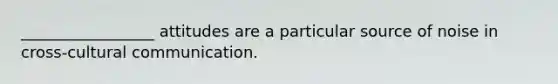 _________________ attitudes are a particular source of noise in cross-cultural communication.