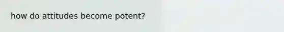 how do attitudes become potent?