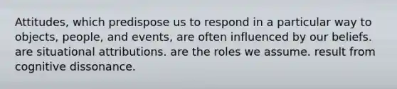 Attitudes, which predispose us to respond in a particular way to objects, people, and events, are often influenced by our beliefs. are situational attributions. are the roles we assume. result from cognitive dissonance.