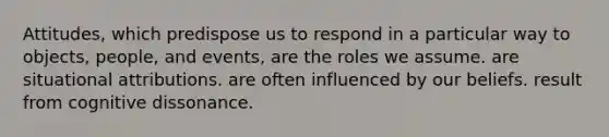 Attitudes, which predispose us to respond in a particular way to objects, people, and events, are the roles we assume. are situational attributions. are often influenced by our beliefs. result from cognitive dissonance.