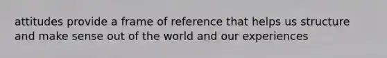 attitudes provide a frame of reference that helps us structure and make sense out of the world and our experiences