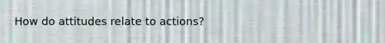 How do attitudes relate to actions?