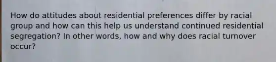 How do attitudes about residential preferences differ by racial group and how can this help us understand continued residential segregation? In other words, how and why does racial turnover occur?