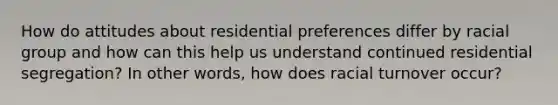 How do attitudes about residential preferences differ by racial group and how can this help us understand continued residential segregation? In other words, how does racial turnover occur?