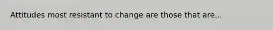 Attitudes most resistant to change are those that are...