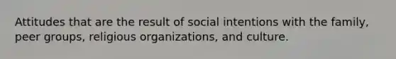 Attitudes that are the result of social intentions with the family, peer groups, religious organizations, and culture.