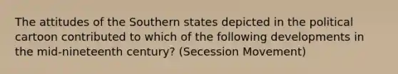 The attitudes of the Southern states depicted in the political cartoon contributed to which of the following developments in the mid-nineteenth century? (Secession Movement)