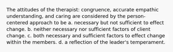 The attitudes of the therapist: congruence, accurate empathic understanding, and caring are considered by the person-centered approach to be a. necessary but not sufficient to effect change. b. neither necessary nor sufficient factors of client change. c. both necessary and sufficient factors to effect change within the members. d. a reflection of the leader's temperament.