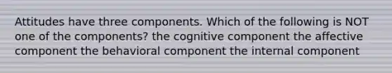 Attitudes have three components. Which of the following is NOT one of the components? the cognitive component the affective component the behavioral component the internal component