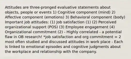 Attitudes are three-pronged evaluative statements about objects, people or events 1) Cognitive component (mind) 2) Affective component (emotions) 3) Behavioral component (body) Important job attitudes: (1) Job satisfaction (1) (2) Perceived organizational support (POS) (3) Employee engagement (4) Organizational commitment (2) - Highly correlated - a potential flaw in OB research! *job satisfaction and org commitment = 2 most often studied and discussed attitudes in work place - Each is linked to emotional episodes and cognitive judgments about the workplace and relationship with the company.