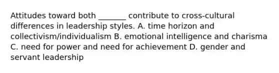 Attitudes toward both _______ contribute to cross-cultural differences in leadership styles. A. time horizon and collectivism/individualism B. emotional intelligence and charisma C. need for power and need for achievement D. gender and servant leadership