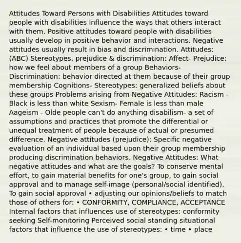 Attitudes Toward Persons with Disabilities Attitudes toward people with disabilities influence the ways that others interact with them. Positive attitudes toward people with disabilities usually develop in positive behavior and interactions. Negative attitudes usually result in bias and discrimination. Attitudes: (ABC) Stereotypes, prejudice & discrimination: Affect- Prejudice: how we feel about members of a group Behaviors- Discrimination: behavior directed at them because of their group membership Cognitions- Stereotypes: generalized beliefs about these groups Problems arising from Negative Attitudes: Racism - Black is less than white Sexism- Female is less than male Aageism - Olde people can't do anything disabilism- a set of assumptions and practices that promote the differential or unequal treatment of people because of actual or presumed difference. Negative attitudes (prejudice): Specific negative evaluation of an individual based upon their group membership producing discrimination behaviors. Negative Attitudes: What negative attitudes and what are the goals? To conserve mental effort, to gain material benefits for one's group, to gain social approval and to manage self-image (personal/social identified). To gain social approval • adjusting our opinions/beliefs to match those of others for: • CONFORMITY, COMPLIANCE, ACCEPTANCE Internal factors that influences use of stereotypes: conformity seeking Self-monitoring Perceived social standing situational factors that influence the use of stereotypes: • time • place