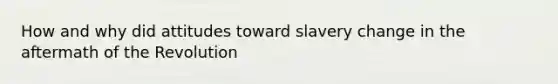 How and why did attitudes toward slavery change in the aftermath of the Revolution