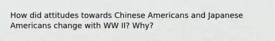 How did attitudes towards Chinese Americans and Japanese Americans change with WW II? Why?