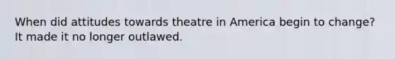 When did attitudes towards theatre in America begin to change? It made it no longer outlawed.