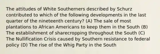 The attitudes of White Southerners described by Schurz contributed to which of the following developments in the last quarter of the nineteenth century? (A) The sale of most plantations to African Americans to keep them in the South (B) The establishment of sharecropping throughout the South (C) The Nullification Crisis caused by Southern resistance to federal policy (D) The rise of the Whig Party in the South