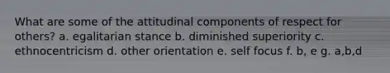 What are some of the attitudinal components of respect for others? a. egalitarian stance b. diminished superiority c. ethnocentricism d. other orientation e. self focus f. b, e g. a,b,d