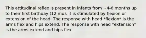 This attitudinal reflex is present in infants from ~4-6 months up to their first birthday (12 mo). It is stimulated by flexion or extension of the head. The response with head *flexion* is the arms flex and hips extend. The response with head *extension* is the arms extend and hips flex