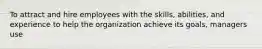 To attract and hire employees with the skills, abilities, and experience to help the organization achieve its goals, managers use