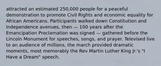 attracted an estimated 250,000 people for a peaceful demonstration to promote Civil Rights and economic equality for African Americans. Participants walked down Constitution and Independence avenues, then — 100 years after the Emancipation Proclamation was signed — gathered before the Lincoln Monument for speeches, songs, and prayer. Televised live to an audience of millions, the march provided dramatic moments, most memorably the Rev Martin Luther King Jr.'s "I Have a Dream" speech.