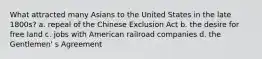 What attracted many Asians to the United States in the late 1800s? a. repeal of the Chinese Exclusion Act b. the desire for free land c. jobs with American railroad companies d. the Gentlemen' s Agreement