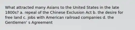 What attracted many Asians to the United States in the late 1800s? a. repeal of the Chinese Exclusion Act b. the desire for free land c. jobs with American railroad companies d. the Gentlemen' s Agreement